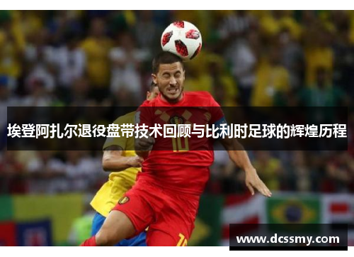 埃登阿扎尔退役盘带技术回顾与比利时足球的辉煌历程