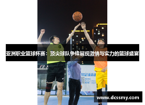 亚洲职业篮球杯赛：顶尖球队争锋展现激情与实力的篮球盛宴