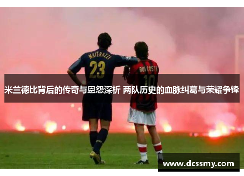 米兰德比背后的传奇与恩怨深析 两队历史的血脉纠葛与荣耀争锋