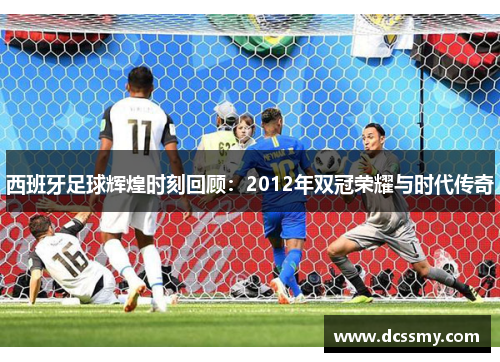 西班牙足球辉煌时刻回顾:2012年双冠荣耀与时代传奇 西班牙足球辉煌时刻回顾:2012年双冠荣耀与时代传奇