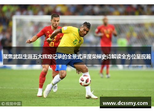 聚焦武磊生涯五大辉煌记录的全景式深度荣耀史诗解读全方位呈现篇