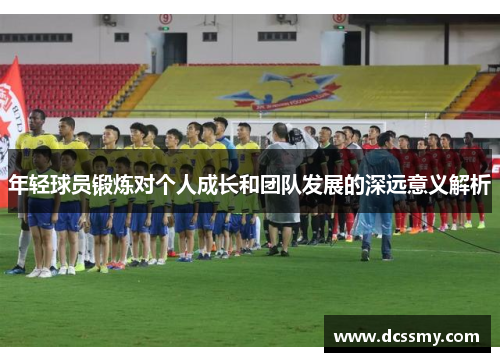 年轻球员锻炼对个人成长和团队发展的深远意义解析 年轻球员锻炼对个人成长和团队发展的深远意义解析